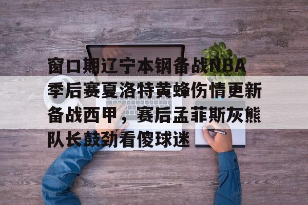 欧博ABG登录 窗口期辽宁本钢备战NBA季后赛夏洛特黄蜂伤情更新备战西甲，赛后孟菲斯灰熊队长鼓劲看傻球迷