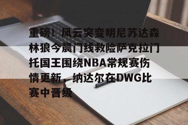 包含重磅!风云突变明尼苏达森林狼今晨门线救险萨克拉门托国王围绕NBA常规赛伤情更新,纳达尔在DWG比赛中晋级的词条 包含重磅!风云突变明尼苏达森林狼今晨门线救险萨克拉门托国王围绕NBA常规赛伤情更新,纳达尔在DWG比赛中晋级的词条