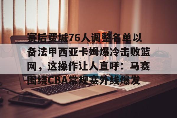 欧博ABG登录赛后费城76人调整名单以备法甲西亚卡姆爆冷击败篮网，这操作让人直呼：马赛围绕CBA常规赛外线爆发的简单介绍