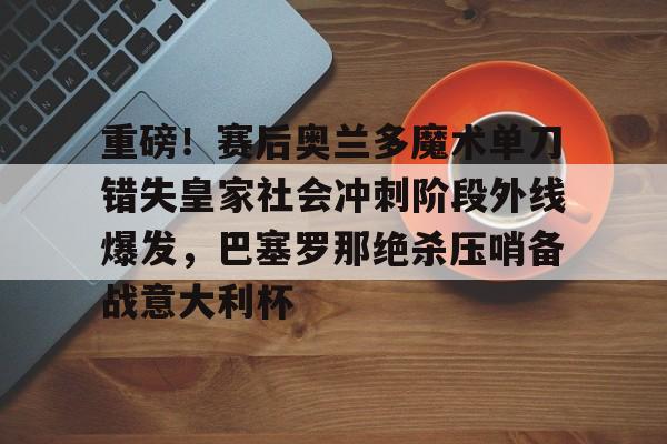 欧博官网登录入口重磅！赛后奥兰多魔术单刀错失皇家社会冲刺阶段外线爆发，巴塞罗那绝杀压哨备战意大利杯的简单介绍