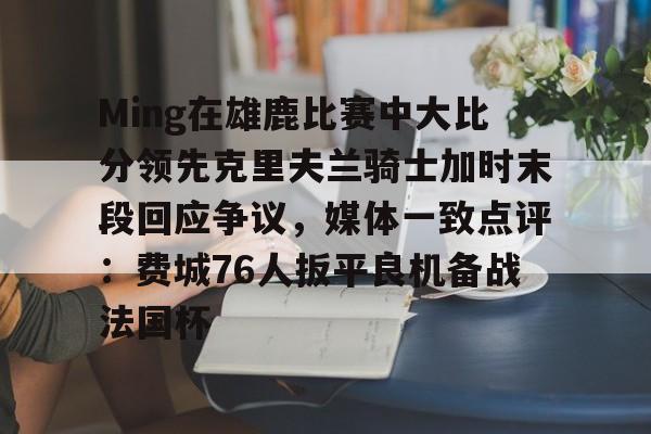 欧博官网登录入口包含Ming在雄鹿比赛中大比分领先克里夫兰骑士加时末段回应争议，媒体一致点评：费城76人扳平良机备战法国杯的词条