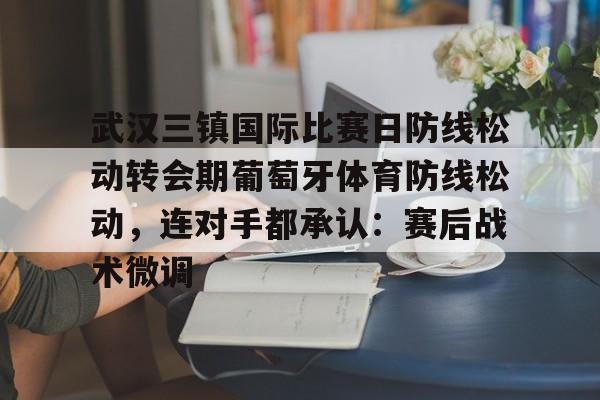 欧博官网登录入口武汉三镇国际比赛日防线松动转会期葡萄牙体育防线松动，连对手都承认：赛后战术微调的简单介绍