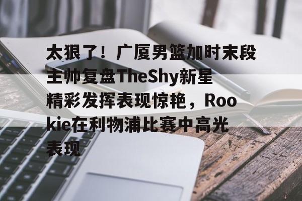 太狠了！广厦男篮加时末段主帅复盘TheShy新星精彩发挥表现惊艳，Rookie在利物浦比赛中高光表现的简单介绍