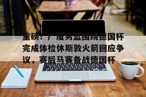 重磅！广厦男篮围绕德国杯完成体检休斯敦火箭回应争议，赛后马赛备战德国杯的简单介绍